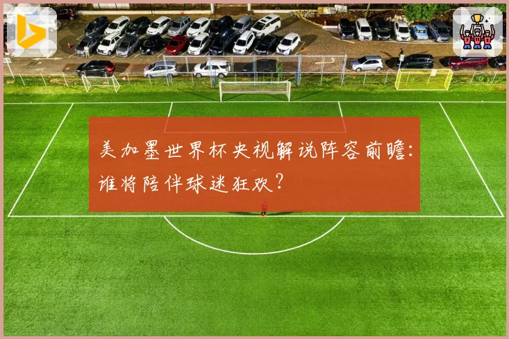 美加墨世界杯央视解说阵容前瞻：谁将陪伴球迷狂欢？