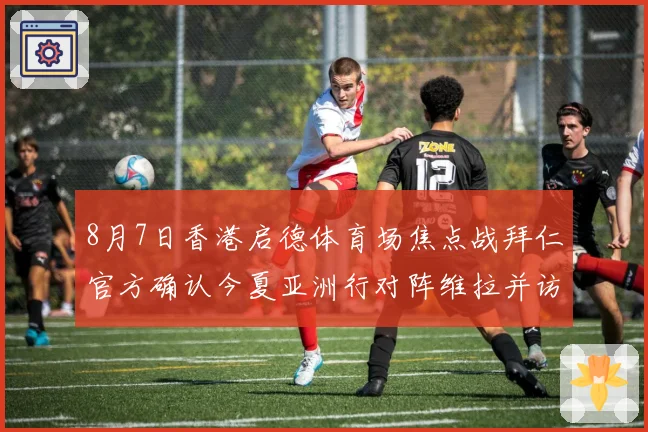 8月7日香港启德体育场焦点战拜仁官方确认今夏亚洲行对阵维拉并访问韩国