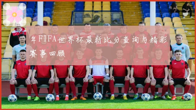 年FIFA世界杯最新比分查询与精彩赛事回顾