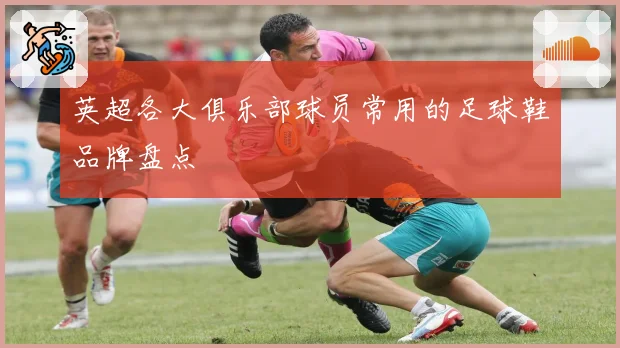 英超各大俱乐部球员常用的足球鞋品牌盘点