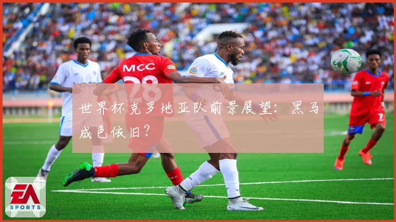 世界杯克罗地亚队前景展望：黑马成色依旧？