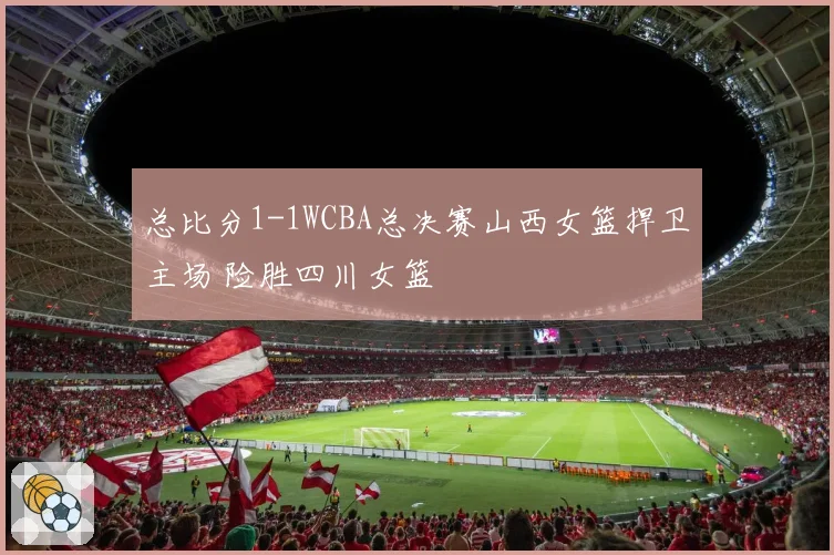 总比分1-1WCBA总决赛山西女篮捍卫主场 险胜四川女篮