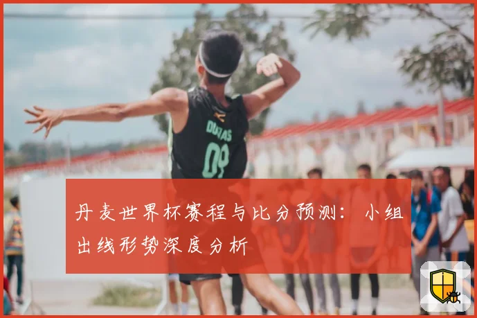 丹麦世界杯赛程与比分预测：小组出线形势深度分析