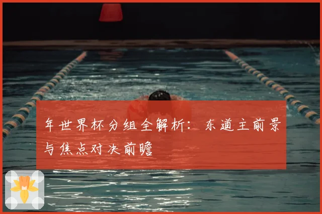年世界杯分组全解析：东道主前景与焦点对决前瞻