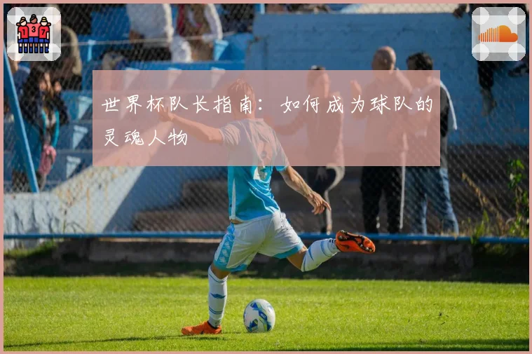 世界杯队长指南：如何成为球队的灵魂人物