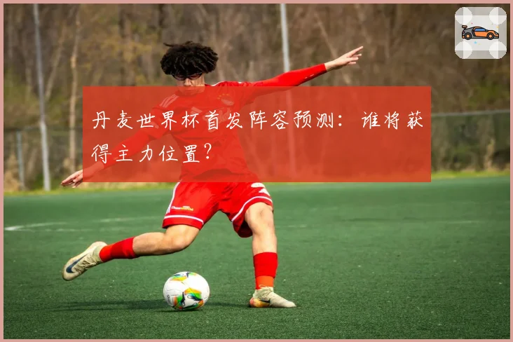 丹麦世界杯首发阵容预测：谁将获得主力位置？