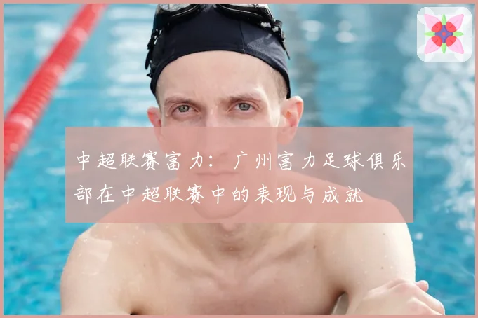 中超联赛富力：广州富力足球俱乐部在中超联赛中的表现与成就