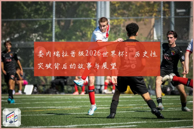 委内瑞拉晋级2026世界杯：历史性突破背后的故事与展望