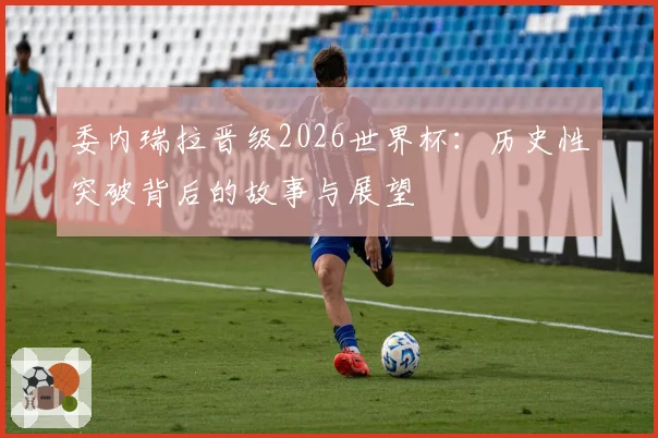 委内瑞拉晋级2026世界杯：历史性突破背后的故事与展望